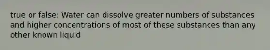 true or false: Water can dissolve greater numbers of substances and higher concentrations of most of these substances than any other known liquid