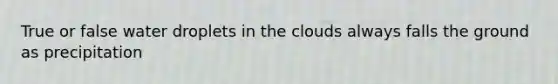 True or false water droplets in the clouds always falls the ground as precipitation