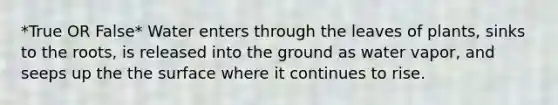 *True OR False* Water enters through the leaves of plants, sinks to the roots, is released into the ground as water vapor, and seeps up the the surface where it continues to rise.