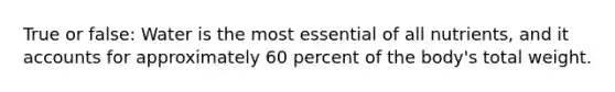 True or false: Water is the most essential of all nutrients, and it accounts for approximately 60 percent of the body's total weight.