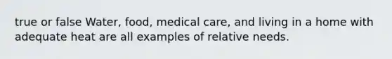 true or false Water, food, medical care, and living in a home with adequate heat are all examples of relative needs.