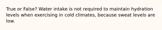 True or False? Water intake is not required to maintain hydration levels when exercising in cold climates, because sweat levels are low.