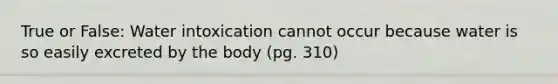 True or False: Water intoxication cannot occur because water is so easily excreted by the body (pg. 310)