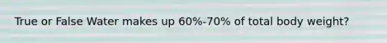 True or False Water makes up 60%-70% of total body weight?