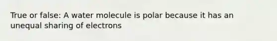 True or false: A water molecule is polar because it has an unequal sharing of electrons