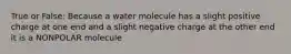 True or False: Because a water molecule has a slight positive charge at one end and a slight negative charge at the other end it is a NONPOLAR molecule