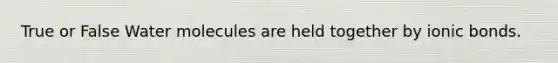 True or False Water molecules are held together by ionic bonds.