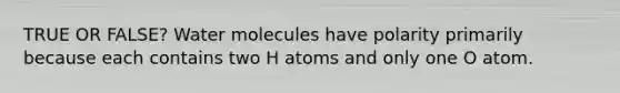 TRUE OR FALSE? Water molecules have polarity primarily because each contains two H atoms and only one O atom.