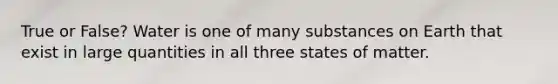 True or False? Water is one of many substances on Earth that exist in large quantities in all three states of matter.