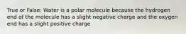 True or False: Water is a polar molecule because the hydrogen end of the molecule has a slight negative charge and the oxygen end has a slight positive charge