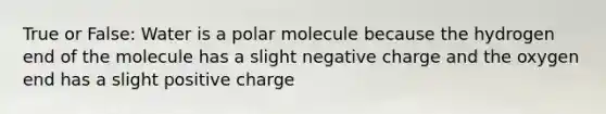 True or False: Water is a polar molecule because the hydrogen end of the molecule has a slight negative charge and the oxygen end has a slight positive charge