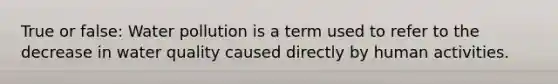 True or false: Water pollution is a term used to refer to the decrease in water quality caused directly by human activities.