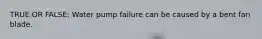 TRUE OR FALSE: Water pump failure can be caused by a bent fan blade.
