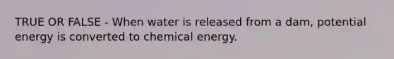 TRUE OR FALSE - When water is released from a dam, potential energy is converted to chemical energy.