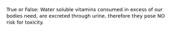 True or False: Water soluble vitamins consumed in excess of our bodies need, are excreted through urine, therefore they pose NO risk for toxicity.