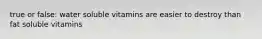 true or false: water soluble vitamins are easier to destroy than fat soluble vitamins