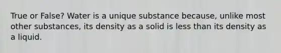 True or False? Water is a unique substance because, unlike most other substances, its density as a solid is <a href='https://www.questionai.com/knowledge/k7BtlYpAMX-less-than' class='anchor-knowledge'>less than</a> its density as a liquid.