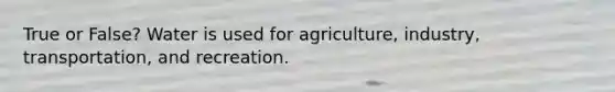 True or False? Water is used for agriculture, industry, transportation, and recreation.