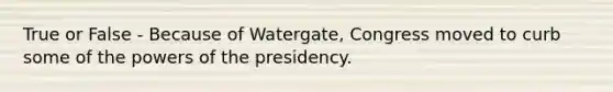 True or False - Because of Watergate, Congress moved to curb some of the powers of the presidency.