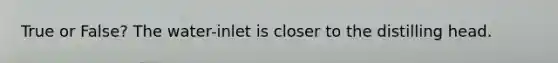 True or False? The water-inlet is closer to the distilling head.