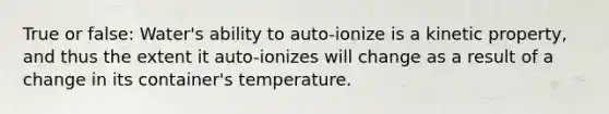 True or false: Water's ability to auto-ionize is a kinetic property, and thus the extent it auto-ionizes will change as a result of a change in its container's temperature.