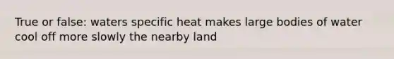 True or false: waters specific heat makes large bodies of water cool off more slowly the nearby land