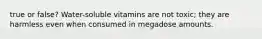 true or false? Water-soluble vitamins are not toxic; they are harmless even when consumed in megadose amounts.