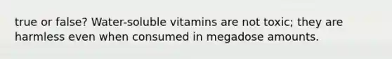 true or false? Water-soluble vitamins are not toxic; they are harmless even when consumed in megadose amounts.