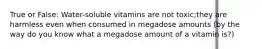 True or False: Water-soluble vitamins are not toxic;they are harmless even when consumed in megadose amounts (by the way do you know what a megadose amount of a vitamin is?)