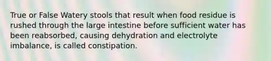 True or False Watery stools that result when food residue is rushed through the <a href='https://www.questionai.com/knowledge/kGQjby07OK-large-intestine' class='anchor-knowledge'>large intestine</a> before sufficient water has been reabsorbed, causing dehydration and electrolyte imbalance, is called constipation.