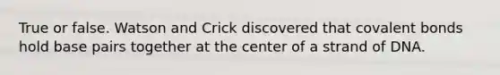 True or false. Watson and Crick discovered that <a href='https://www.questionai.com/knowledge/kWply8IKUM-covalent-bonds' class='anchor-knowledge'>covalent bonds</a> hold base pairs together at the center of a strand of DNA.