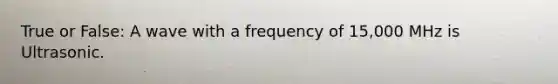 True or False: A wave with a frequency of 15,000 MHz is Ultrasonic.