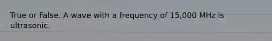 True or False. A wave with a frequency of 15,000 MHz is ultrasonic.