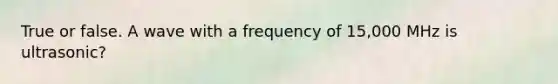 True or false. A wave with a frequency of 15,000 MHz is ultrasonic?