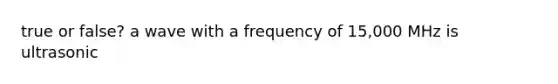 true or false? a wave with a frequency of 15,000 MHz is ultrasonic