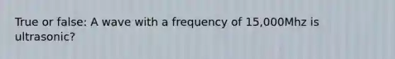 True or false: A wave with a frequency of 15,000Mhz is ultrasonic?