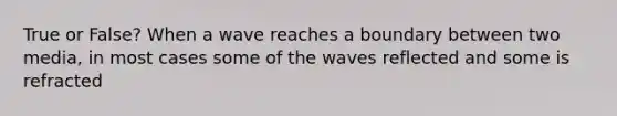 True or False? When a wave reaches a boundary between two media, in most cases some of the waves reflected and some is refracted