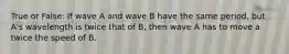 True or False: If wave A and wave B have the same period, but A's wavelength is twice that of B, then wave A has to move a twice the speed of B.