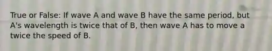 True or False: If wave A and wave B have the same period, but A's wavelength is twice that of B, then wave A has to move a twice the speed of B.