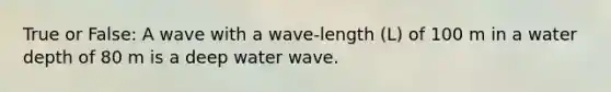 True or False: A wave with a wave-length (L) of 100 m in a water depth of 80 m is a deep water wave.