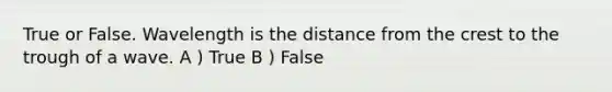 True or False. Wavelength is the distance from the crest to the trough of a wave. A ) True B ) False