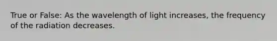 True or False: As the wavelength of light increases, the frequency of the radiation decreases.