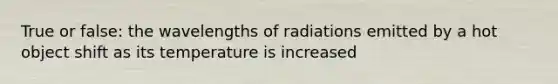 True or false: the wavelengths of radiations emitted by a hot object shift as its temperature is increased