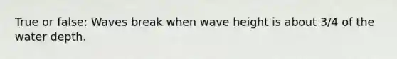 True or false: Waves break when wave height is about 3/4 of the water depth.