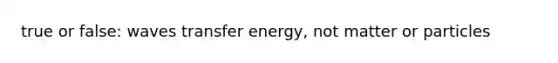 true or false: waves transfer energy, not matter or particles