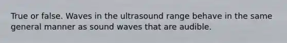 True or false. Waves in the ultrasound range behave in the same general manner as sound waves that are audible.