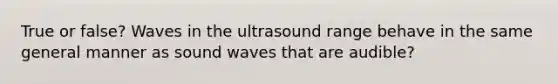 True or false? Waves in the ultrasound range behave in the same general manner as sound waves that are audible?