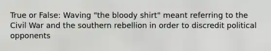 True or False: Waving "the bloody shirt" meant referring to the Civil War and the southern rebellion in order to discredit political opponents