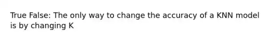 True False: The only way to change the accuracy of a KNN model is by changing K