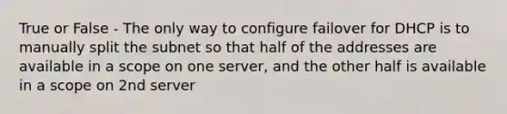 True or False - The only way to configure failover for DHCP is to manually split the subnet so that half of the addresses are available in a scope on one server, and the other half is available in a scope on 2nd server